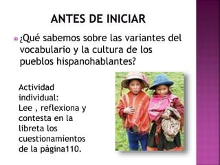 ¿Qué sabemos sobre las variantes del 
vocabulario y la cultura de los 
pueblos hispanohablantes? 
Actividad 
individual: 
Lee , reflexiona y 
contesta en la 
libreta los 
cuestionamientos 
de la página110. 
 