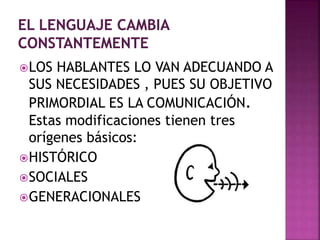 LOS HABLANTES LO VAN ADECUANDO A 
SUS NECESIDADES , PUES SU OBJETIVO 
PRIMORDIAL ES LA COMUNICACIÓN. 
Estas modificaciones tienen tres 
orígenes básicos: 
HISTÓRICO 
SOCIALES 
GENERACIONALES 
 