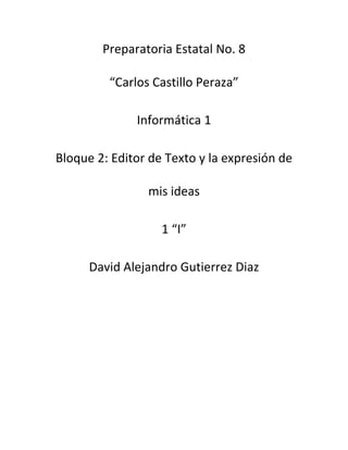 Preparatoria Estatal No. 8 
“Carlos Castillo Peraza” 
Informática 1 
Bloque 2: Editor de Texto y la expresión de 
mis ideas 
1 “I” 
David Alejandro Gutierrez Diaz 
 