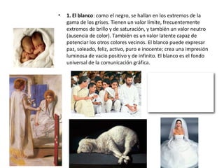 • 1. El blanco: como el negro, se hallan en los extremos de la
gama de los grises. Tienen un valor límite, frecuentemente
extremos de brillo y de saturación, y también un valor neutro
(ausencia de color). También es un valor latente capaz de
potenciar los otros colores vecinos. El blanco puede expresar
paz, soleado, feliz, activo, puro e inocente; crea una impresión
luminosa de vacío positivo y de infinito. El blanco es el fondo
universal de la comunicación gráfica.
 