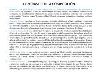CONTRASTE EN LA COMPOSICIÓN
• Contraste: Una obra de arte es una composición de tensiones y resoluciones, de equilibrios y
desequilibrios, de coherencia rítmica en una unidad precaria, pero continua. La vida es un proceso natural
compuesto por estas tensiones, estos equilibrios y estos ritmos; eso es lo que sentimos, en la serenidad o
en la emoción" (Susanne Langer "Problems of Art").El contraste puede conseguirse a través de múltiples
articulaciones:
• Contraste de tono: La utilización de tonos muy contrastados, claridad-oscuridad, establecen el contraste
tonal. El mayor peso tonal lo tendría aquél elemento con mayor oscuridad o intensidad tonal, a medida
que elimináramos tono al elemento perdería fuerza y dimensión dentro de la composición, por lo cual
deberíamos redimensionarlo para que siguiera manteniendo su peso en el conjunto del dibujo.
• Contraste de colores: El tono tiene mayor fuerza que el propio color en el establecimiento del contraste.
Dentro de las dimensiones del color (el matiz, el tono y el croma) el tono domina. Después de la cualidad
tonal, el contraste de color más interesante es la se establece en cuanto a cálidos-fríos. Como ya vimos en
el tema color, las gamas frías verdes-azules tienen un carácter regresivo, mientras que las gamas cálidas
rojos-amatillos, tienen un carácter expansivo. Mediante la utilización adecuada de la temperatura de color
en diferentes elementos de la composición podremos dar mayor dimensión a un determinado elemento o
bien dar la sensación de mayor proximidad. El contraste complementario es el equilibrio relativo entre
cálido y frío, el color complementario es el que se sitúa en el lugar exactamente opuesto de la rueda de
colores
• .Contraste de contornos: Los contornos irregulares ganan la partida en cuanto a atención a los regulares,
reconocibles y previsibles. Una forma abstracta atrae mucho más la atención que una forma geométrica
conocida. De la misma forma la creación de texturas o trazos diferentes se intensifican cuando las
yuxtaponemos.
• Contraste de escala: El contraste también puede ser conseguido mediante la contraposición de elementos
a diferentes escalas de las normales, o la utilización de proporciones irreales. De esta forma estamos
negando la experiencia de percepción que puede tener el receptor en cuanto a las escalas de los
elementos y por lo tanto creamos una percepción inusual y dramatizamos la percepción del elemento
 