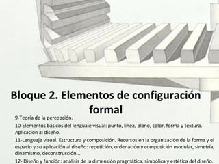 Bloque 2. Elementos de configuración
formal9-Teoría de la percepción.
10-Elementos básicos del lenguaje visual: punto, línea, plano, color, forma y textura.
Aplicación al diseño.
11-Lenguaje visual. Estructura y composición. Recursos en la organización de la forma y el
espacio y su aplicación al diseño: repetición, ordenación y composición modular, simetría,
dinamismo, deconstrucción...
12- Diseño y función: análisis de la dimensión pragmática, simbólica y estética del diseño.
 