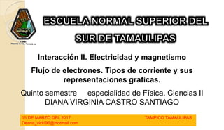 Interacción II. Electricidad y magnetismo
l
Flujo de electrones. Tipos de corriente y sus
representaciones graficas.
Quinto semestre especialidad de Física. Ciencias II
DIANA VIRGINIA CASTRO SANTIAGO
15 DE MARZO DEL 2017 TAMPICO TAMAULIPAS
Deana_vicki96@Hotmail.com
 