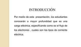 INTRODUCCIÓN
Por medio de esta presentación, los estudiantes
conocerán a mayor profundidad que es una
carga eléctrica, especificando como es el flujo de
los electrones , cuales son los tipos de corriente
eléctrica.
 