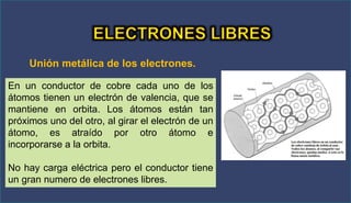 Unión metálica de los electrones.
En un conductor de cobre cada uno de los
átomos tienen un electrón de valencia, que se
mantiene en orbita. Los átomos están tan
próximos uno del otro, al girar el electrón de un
átomo, es atraído por otro átomo e
incorporarse a la orbita.
No hay carga eléctrica pero el conductor tiene
un gran numero de electrones libres.
 