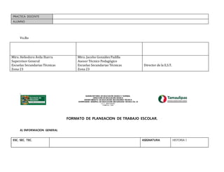 PRACTICA DOCENTE
ALUMNO
Vo.Bo
.
SUBSECRETARÍA DE EDUCACIÓN BÁSICA Y NORMAL
DIRECCIÓN DE EDUCACIÓN BÁSICA
DEPARTAMENTO DE EDUCACIÓN SECUNDARIA TÉCNICA
SUPERVISIÓN GENERAL DE EDUCACIÓN SECUNDARIA TÉCNICA No. 23
C.C.T. 28FZT0023G
TAMPICO, TAM.
FORMATO DE PLANEACION DE TRABAJO ESCOLAR.
A) INFORMACION GENERAL
ESC. SEC. TEC. ASIGNATURA HISTORIA I
Mtro. Heliodoro Ávila Ibarra
Supervisor General
Escuelas Secundarias Técnicas
Zona 23
Mtro. Jacobo González Padilla
Asesor Técnico Pedagógico
Escuelas Secundarias Técnicas
Zona 23
Director de la E.S.T.
 