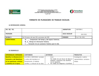 .
SUBSECRETARÍA DE EDUCACIÓN BÁSICA Y NORMAL
DIRECCIÓN DE EDUCACIÓN BÁSICA
DEPARTAMENTO DE EDUCACIÓN SECUNDARIA TÉCNICA
SUPERVISIÓN GENERAL DE EDUCACIÓN SECUNDARIA TÉCNICA No. 23
C.C.T. 28FZT0023G
TAMPICO, TAM.
FORMATO DE PLANEACION DE TRABAJO ESCOLAR.
A) INFORMACION GENERAL
ESC. SEC. TEC. ASIGNATURA HISTORIA I
PROFESOR: CICLO ESCOLAR 2012-2013
BLOQUE I De Principios del sigo XVI a principios del XVII PERIODO 4 al 7 Dic 2012
COMPETENCIAS A) ___ Comprensión del tiempo y del espacio históricos.
B) _X__ Manejo de información histórica.
C) ___ Formación de una conciencia histórica para la vida.
B) DESARROLLO
APRENDIZAJES ESPERADOS CONTENIDOS ACTIVIDAD PRODUCTOS
Identifica la influencia de la
ilustración y del liberalismo
en las expresiones artísticas
y científicas de la época.
CULTURA E IDENTIDAD: Sociedad
y cultura del neoclásico al
Romanticismo. El método
científico. La difusión de las ideas
Inicio:
Por medio de una lluvia de ideas el
profesor cuestiona a los alumnos
con lo siguiente
 Por medio de imágenes el profesor
Investigación, cuadros
representativos, caricatura,
listado.
 