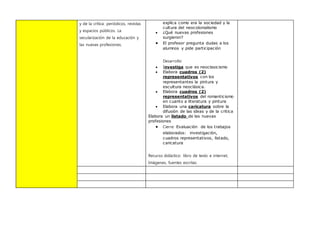 y de la crítica: periódicos, revistas
y espacios públicos. La
secularización de la educación y
las nuevas profesiones.
explica como era la sociedad y la
cultura del neocolonialismo
 ¿Qué nuevas profesiones
surgieron?
 El profesor pregunta dudas a los
alumnos y pide participación
Desarrollo:
 Investiga que es neoclasicismo
 Elabora cuadros (2)
representativos con los
representantes la pintura y
escultura neoclásica.
 Elabora cuadros (2)
representativos del romanticismo
en cuanto a literatura y pintura
 Elabora una caricatura sobre la
difusión de las ideas y de la critica
Elabora un listado de las nuevas
profesiones
 Cierre: Evaluación de los trabajos
elaborados: investigación,
cuadros representativos, listado,
caricatura
Recurso didáctico: libro de texto e internet,
Imágenes, fuentes escritas.
 