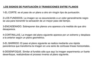 LOS SIGNOS DE PUNTUACIÓN O TRANSICIONES ENTRE PLANOS
1-EL CORTE: es el paso de un plano a otro sin ningún tipo de puntuación.
2-LOS FUNDIDOS. La imagen se va oscureciendo a un color generalmente negro
se usa para transmitir la sensación de un mayor paso del tiempo.
3-ENCADENADO. Sobreponer dos planos uno aparece a la medida de que otro
desaparece.
4-CORTINILLAS. La imagen del plano siguiente aparece por un extremo y desplaza
a la anterior según un plano geométrico.
5-EL BARRIDO: El paso al plano siguiente se realiza mediante una rápida
panorámica que transforma la imagen en una serie de confusas líneas horizontales.
6-DESENFOQUE. Similar al fundido sólo que aquí la imagen experimenta un fuerte
desenfoque, realizándose el proceso inverso al plano siguiente.
 