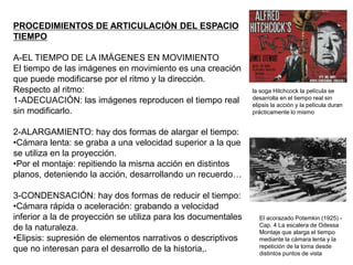 PROCEDIMIENTOS DE ARTICULACIÓN DEL ESPACIO
TIEMPO
A-EL TIEMPO DE LA IMÁGENES EN MOVIMIENTO
El tiempo de las imágenes en movimiento es una creación
que puede modificarse por el ritmo y la dirección.
Respecto al ritmo:
1-ADECUACIÓN: las imágenes reproducen el tiempo real
sin modificarlo.
2-ALARGAMIENTO: hay dos formas de alargar el tiempo:
•Cámara lenta: se graba a una velocidad superior a la que
se utiliza en la proyección.
•Por el montaje: repitiendo la misma acción en distintos
planos, deteniendo la acción, desarrollando un recuerdo…
3-CONDENSACIÓN: hay dos formas de reducir el tiempo:
•Cámara rápida o aceleración: grabando a velocidad
inferior a la de proyección se utiliza para los documentales
de la naturaleza.
•Elipsis: supresión de elementos narrativos o descriptivos
que no interesan para el desarrollo de la historia,.
la soga Hitchcock la película se
desarrolla en el tiempo real sin
elipsis la acción y la película duran
prácticamente lo mismo
El acorazado Potemkin (1925) -
Cap. 4 La escalera de Odessa
Montaje que alarga el tiempo
mediante la cámara lenta y la
repetición de la toma desde
distintos puntos de vista
 