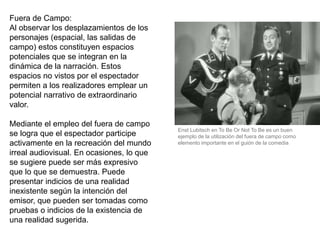 Fuera de Campo:
Al observar los desplazamientos de los
personajes (espacial, las salidas de
campo) estos constituyen espacios
potenciales que se integran en la
dinámica de la narración. Estos
espacios no vistos por el espectador
permiten a los realizadores emplear un
potencial narrativo de extraordinario
valor.
Mediante el empleo del fuera de campo
se logra que el espectador participe
activamente en la recreación del mundo
irreal audiovisual. En ocasiones, lo que
se sugiere puede ser más expresivo
que lo que se demuestra. Puede
presentar indicios de una realidad
inexistente según la intención del
emisor, que pueden ser tomadas como
pruebas o indicios de la existencia de
una realidad sugerida.
Enst Lubitsch en To Be Or Not To Be es un buen
ejemplo de la utilización del fuera de campo como
elemento importante en el guión de la comedia
 