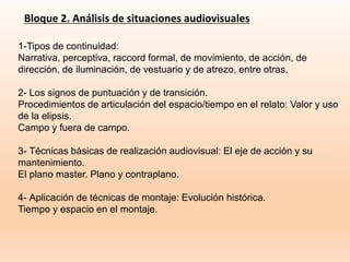 Bloque 2. Análisis de situaciones audiovisuales
1-Tipos de continuidad:
Narrativa, perceptiva, raccord formal, de movimiento, de acción, de
dirección, de iluminación, de vestuario y de atrezo, entre otras.
2- Los signos de puntuación y de transición.
Procedimientos de articulación del espacio/tiempo en el relato: Valor y uso
de la elipsis.
Campo y fuera de campo.
3- Técnicas básicas de realización audiovisual: El eje de acción y su
mantenimiento.
El plano master. Plano y contraplano.
4- Aplicación de técnicas de montaje: Evolución histórica.
Tiempo y espacio en el montaje.
 