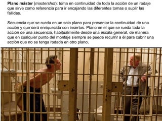 Plano máster (mastershot): toma en continuidad de toda la acción de un rodaje
que sirve como referencia para ir encajando las diferentes tomas o suplir las
fallidas.
Secuencia que se rueda en un solo plano para presentar la continuidad de una
acción y que será enriquecida con insertos. Plano en el que se rueda toda la
acción de una secuencia, habitualmente desde una escala general, de manera
que en cualquier punto del montaje siempre se puede recurrir a él para cubrir una
acción que no se tenga rodada en otro plano.
 