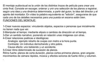 El montaje audiovisual es la unión de los distintos trozos de película para crear una
cinta final. Consiste en escoger, ordenar y unir una selección de los planos a registrar,
según una idea y una dinámica determinada, a partir del guion, la idea del director y el
aporte del montador. En vídeo la palabra equivalente es "edición", asegurarse de que
cada uno de los detalles necesarios para una puesta en escena estén bien.
FUNCIONES DEL MONTAJE:
1-Crear nuevos espacios: vinculando objetos, espacios o personas que inicialmente
no tienen nada que ver.
2-Manipular el tiempo: mediante elipsis o cambios de dirección en el tiempo.
3-Dar un sentido narrativo: poniendo en relación unas imágenes con otras.
4-Crear relaciones poéticas e ideológicas:
Analogía: ejemplo rebaño de ovejas con metro a la hora punta.
Contraste: Un individuo derrochando y otro pobre.
Causa efecto: uno bebiendo y un accidente.
5-Crear ritmo determinado de sucesión de planos.
Ritmo fuerte: planos de corta duración, planos cortos primeros planos, gran angular,
movimientos de cámara rápidos, música y efectos sonoros de fuerte ritmo y volumen.
.
 