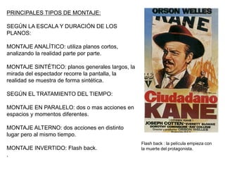 PRINCIPALES TIPOS DE MONTAJE:
SEGÚN LA ESCALA Y DURACIÓN DE LOS
PLANOS:
MONTAJE ANALÍTICO: utiliza planos cortos,
analizando la realidad parte por parte.
MONTAJE SINTÉTICO: planos generales largos, la
mirada del espectador recorre la pantalla, la
realidad se muestra de forma sintética.
SEGÚN EL TRATAMIENTO DEL TIEMPO:
MONTAJE EN PARALELO: dos o mas acciones en
espacios y momentos diferentes.
MONTAJE ALTERNO: dos acciones en distinto
lugar pero al mismo tiempo.
MONTAJE INVERTIDO: Flash back.
.
Flash back : la película empieza con
la muerte del protagonista.
 