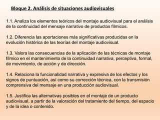 Bloque 2. Análisis de situaciones audiovisuales
1.1. Analiza los elementos teóricos del montaje audiovisual para el análisis
de la continuidad del mensaje narrativo de productos fílmicos.
1.2. Diferencia las aportaciones más significativas producidas en la
evolución histórica de las teorías del montaje audiovisual.
1.3. Valora las consecuencias de la aplicación de las técnicas de montaje
fílmico en el mantenimiento de la continuidad narrativa, perceptiva, formal,
de movimiento, de acción y de dirección.
1.4. Relaciona la funcionalidad narrativa y expresiva de los efectos y los
signos de puntuación, así como su corrección técnica, con la transmisión
comprensiva del mensaje en una producción audiovisual.
1.5. Justifica las alternativas posibles en el montaje de un producto
audiovisual, a partir de la valoración del tratamiento del tiempo, del espacio
y de la idea o contenido.
 