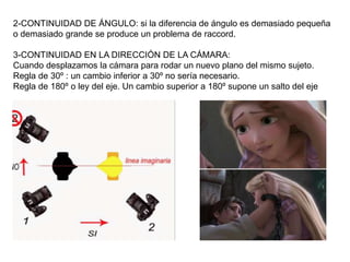 2-CONTINUIDAD DE ÁNGULO: si la diferencia de ángulo es demasiado pequeña
o demasiado grande se produce un problema de raccord.
3-CONTINUIDAD EN LA DIRECCIÓN DE LA CÁMARA:
Cuando desplazamos la cámara para rodar un nuevo plano del mismo sujeto.
Regla de 30º : un cambio inferior a 30º no sería necesario.
Regla de 180º o ley del eje. Un cambio superior a 180º supone un salto del eje
 