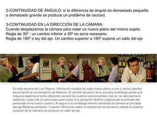 2-CONTINUIDAD DE ÁNGULO: si la diferencia de ángulo es demasiado pequeña
o demasiado grande se produce un problema de raccord.
3-CONTINUIDAD EN LA DIRECCIÓN DE LA CÁMARA:
Cuando desplazamos la cámara para rodar un nuevo plano del mismo sujeto.
Regla de 30º : un cambio inferior a 30º no sería necesario.
Regla de 180º o ley del eje. Un cambio superior a 180º supone un salto del eje
En esta escena de Los Pájaros, Hitchcock muestra en cada nuevo plano a uno o varios clientes
escuchando la conversación de Melanie. El cambio de plano de la anciana ornitóloga yendo a la
máquina legitima el corte utilizando raccord de cuadros comunicantes, eso es, se aprovecha la
salida de cuadro de un personaje para cortar a la ubicación destino (capturando la entrada del
personaje en el nuevo cuadro). Al seguir a la ornitóloga hemos cambiado la cámara al otro lado
del eje Melanie-camarero. Cuando Hitchcock vuelve a mostrarnos al camarero (desde la anterior
posición de la cámara) se produce un salto de eje.
 