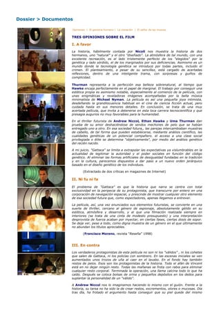 Dossier > Documentos

                   Opiniones | El genoma humano | La clonación | El señor de las moscas


                   TRES OPINIONES SOBRE EL FILM

                   I. A favor
                   La historia, hábilmente contada por Nicoll nos muestra la historia de dos
                   hermanos, uno "natural" y el otro "diseñado". La atmósfera de tal mundo, con una
                   excelente recreación, es el lado tristemente perfecto de los "elegidos" por la
                   genética y lado sórdido, el de los marginados por sus deficiencias. Asimismo es un
                   mundo donde la tecnología genética se introduce por todas partes, incluido el
                   crimen. El planteamiento, a pesar de su sencillez, está cargado de acertadas
                   reflexiones, dentro de una inteligente trama, con sorpresas y guiños de
                   complicidad.

                   Thurman representa a la perfección esa belleza sobrenatural, al tiempo que
                   Hawke encaja perfectamente en el papel de marginal. El trabajo por conseguir una
                   estética propia es asimismo notable, especialmente al comienzo de la película, con
                   unas enigmáticas y reveladoras imágenes acompañadas por la bella música
                   minimalista de Michael Nyman. La película es así una pequeña joya intimista,
                   desdeñando la grandilocuencia habitual en el cine de ciencia ficción actual, pero
                   cuidada hasta en sus menores detalles. En conclusión, se trata de una muy
                   acertada película, que invita a detenerse en esta loca carrera tecnocientífica y que
                   presagia augurios no muy favorables para la humanidad.

                   En el thriller futurista de Andrew Niccol, Ethan Hawke y Uma Thurman dan
                   prueba de su amor deshaciéndose de sendos mechones de pelo que se habían
                   entregado uno a otro. En esa sociedad futura,, las parejas intercambiaban muestras
                   de cabello, de tal forma que pueden establecerse, mediante análisis científico, las
                   cualidades genéticas de un potencial compañero. el acceso a una clase social
                   privilegiada o élite se determina "objetivamente", por medio del análisis genético
                   del recién nacido.

                   A mi juicio, "Gattaca" se limita a extrapolar las expectativas ya vislumbrables en la
                   actualidad de legitimar la autoridad y el poder sociales en función del código
                   genético. Al eliminar las formas artificiales de desigualdad fundadas en la tradición
                   y en la cultura, parecemos dispuestos a dar paso a un nuevo orden jerárquico
                   basado en el diseño genético de los individuos.

                          (Extractado de dos críticas en magazines de Internet)

                   II. Ni fu ni fa

                   El problema de "Gattaca" es que la historia que narra se centra con total
                   exclusividad en la peripecia de su protagonista, que transcurre por entero en una
                   corporación de navegación espacial, y prescinde de mostrar cualquier otro elemento
                   de esa sociedad futura que, como espectadores, apenas llegamos a entrever.

                   La película, así, una vez enunciados sus elementos futuristas, se convierte en una
                   suerte de thriller, cercano al género de espionaje, absolutamente gélido en su
                   estética, atmósfera y desarrollo, y al que una filmación realizada siempre en
                   interiores (se trata de una cinta de modesto presupuesto) y una interpretación
                   desprovista de fuerza acaban por inyectar, en ciertas fases, ciertas dosis de sopor.
                   Se deja ver, pese a todo, como digna muestra de un género en el que últimamente
                   no abundan los títulos apreciables.

                          (Francisco Moreno, revista "Reseña" 1998)


                   III. En contra
                   Los verdaderos protagonistas de esta película no son ni los "válidos" , ni los cohetes
                   que salen de Gattaca, ni los policías con sombrero. En las escenas iniciales se ven
                   aumentados unos trozos de uña al caer en el lavabo. En el fondo hay también
                   restos de pelos. Esos son los protagonistas de la historia. Todo el afán de Vincent
                   está en no dejar ningún resto. Todas las mañanas se frota con rabia para eliminar
                   cualquier resto corporal. Terminada la operación, una llama calcina todo lo que ha
                   caído. Después se coloca bolsas de orina y pequeños depósitos en los dedos para
                   suplantar la personalidad de un "válido".

                   A Andrew Niccol nos lo imaginamos haciendo lo mismo con el guión. Frente a la
                   historia, su tarea no ha sido la de crear restos, excrementos, olores o mucosas. Día
                   tras día, ha frotado el argumento hasta conseguir que su piel quede del mismo
 