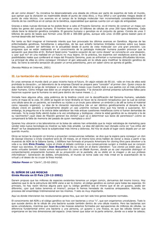 de ser como dioses". Su iniciativa ha desencadenado una oleada de críticas por parte de expertos de todo el mundo,
que opinan que la clonación es inadmisible desde el punto de vista ético, y muy difícil y con grandes riesgos desde el
punto de vista técnico. Los avances en el campo de la biología molecular han incrementado considerablemente el
interés de los científicos en el campo de la Genética, especialidad que apenas cuenta con un siglo de antigüedad.

Gracias a estas nuevas técnicas se ha podido llevar a cabo el Proyecto Genoma: es el intento de construir un mapa con
todos los genes del cuerpo humano. El hombre tiene unos 10 billones de células de unos 200 tipos diferentes. Cada
célula tiene la dotación genética completa. El genoma humano o genotipo es el conjunto de genes. Consta de unos 3
billones de pares de bases que forman unos 50.00 a 300.000 genes, aunque sólo unos 10.000 genes bastan para el
normal desarrollo del hombre.

Por tanto es fácil imaginar el tremendo interés que han provocado los últimos avances en Genética. Algunas de las
enfermedades genéticas, hereditarias o adquiridas, de las que antaño teníamos limitadas nociones sobre sus bases
bioquímicas, pueden ser definidas en la actualidad desde el punto de vista molecular con una gran precisión. Los
progresos que se están realizando en el conocimiento de la patología molecular humana pueden provocar que la
sensación que describía el Dr. Richard Seed como "nuestra vocación de ser como dioses" se convierta en una obsesión,
y ¿por qué no? en una realidad en un futuro no muy lejano. En la práctica, los expertos son escépticos acerca de las
posibilidades reales que conllevará el mapa del Proyecto Genoma, pues se enfrentan a numerosas dificultades técnicas.
La principal de ellas es cómo conseguir introducir el gen adecuado en la célula para modificar la dotación genética de
ésta. Se tiene la extraña sensación de poseer un arma potentísima, pero sin saber cómo se aprieta el gatillo.

(Revista Médica en Internet, 2001)



II. La tentación de clonarse (una visión periodística)

En unas semanas el mundo dará un paso incierto hacia el futuro. En algún estado de EE.UU. -sólo en tres de ellos está
prohibida la clonación-, un laboratorio de la empresa Clonaid se prepara para "concebir" el primer clon. Quien crezca de
esa célula tendrá la carga de remplazar a un bebé de diez meses cuya muerte dejó a sus padres con el más profundo
dolor humano. Cómo mitigar ese dolor es un enigma sin respuesta. Y la clonación animal presenta suficientes fallos para
hacernos suponer que la humana no será para dentro de nueve meses. (...)

Iniciada hace algunos años, esta polémica de la bioética creció con la decodificación del Genoma Humano, saludado
como el mapa de la vida. En 2000 se legisló en Gran Bretaña en favor de la clonación terapéutica (por la cual se extrae
una célula sana de un paciente, se transfiere su núcleo a un óvulo para obtener un embrión y de allí se toma el material
como repuesto orgánico). La idea de la clonación reproductiva (de un ser idéntico genéticamente al donante de la
célula) creció en paralelo y originalmente desató un casi unánime rechazo ético que hoy tiende a suavizarse. Sin
embargo, la pregunta es si la ciencia debe satisfacer las más arduas cuestiones metafísicas como si fueran demandas de
mercado. Ya la oveja Dolly alentó dudas a la vez ontológicas y biológicas: ¿tiene la edad genética de su donante o la de
su nacimiento? ¿qué clase de filiación generan los clones? ¿qué va a determinar sus lazos de parentesco? ¿cómo se
compensará la falta de memoria del pasado de quien reemplaza a otro?

Quienes hoy ubicaron a los laboratorios en la bolsa de valores han entendido que la mejor estrategia de marketing para
vender esta nueva tecnología es mostrar su lado más amable. La idea del ejército nazi clonado como en "Los niños del
Brasil" se fue desplazando hacia la subjetividad más íntima y dolorosa. Así hoy se alude al lugar vacío dejado por un ser
querido muerto.

Otros se toman la clonación en broma o proyectan consecuencias nefastas: se dice que la espera para conseguir un clon
de George Clooney o Cindy Crawford será de 18 meses, en el mismo tono otros hablan de clonar a Jesús a partir e las
muestras de ADN de la Sábana Santa, 1.600fans han formado el proyecto Americans for cloning Elvis para devolver a la
vida a su ídolo Elvis Presley. Lejos el chiste el debate continúa y sus consecuencias surgen a medida que se conocen
mejor sus secretos. El pensador Jean Braudillard dio su visión en el diario Liberation: "Los clones ya están aquí, los
seres virtuales también ¡todos somos replicantes! Es como en Blade Runner, donde ya es casi imposible distinguir el
comportamiento propiamente humano de su proyección en la pantalla, de su doble en la imagen y de sus prótesis
informáticas". Generación de dobles, simulaciones, el mundo se torna cada vez más irreal en la exacerbación de lo
virtual y el deseo de no cruzar la línea mortal.

(Héctor Pavon en "Clarín", 25-02-2001)



EL SEÑOR DE LAS MOSCAS
Ginés Morata en El País (29-12-2002)

Darwin propuso que los millones de especies existentes tenemos un origen común, derivamos del mismo tronco. Hoy
sabemos que lo de la estructura del ADN viene a ser lo mismo: el código genético es común para todas las especies. En
principio, no hay razón técnica alguna para que tu código genético sea el mismo que el de un gusano, podía ser
diferente; ¿por qué todos tenemos el mismo?, porque lo hemos heredado de nuestros antepasados. Además, los
procesos del ensamblaje tridimensional son los mismos. Y esto es muy importante.

Aquí es donde intervienen los revolucionarios genes Hox, que son tan solo tres genes bastante normales.

El conocimiento del ADN y el código genético se hizo con bacterias y virus "c", que son organismos unicelulares. Todo lo
que sucede dentro de la célula de una bacteria sucede también dentro de una célula nuestra. Pero las bacterias son
seres unicelulares, mientras que nosotros o las moscas estamos formados por agrupaciones de millones de células. La
diferencia fundamental entre una bacteria y una persona, un gusano o una mosca, es que las células tienen que
organizarse en las tres dimensiones del espacio. Unas tienen que estar en la parte anterior, donde va a estar la cabeza;
 