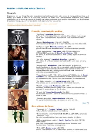 Dossier > Películas sobre Ciencias

Filmografía

Empezamos con una filmografía sobre obras de ciencia-ficción que inciden sobre temas de manipulación genética o, al
menos, que tratan el tema de la evolución "artificial" de seres vivos. Posteriormente ilustramos otros temas
relacionados con el futuro, las ciencias, la ecología y el medio ambiente y otros aspectos relacionados con las diferentes
áreas de ciencias que pueden ser abordadas desde las enseñanzas secundarias.

| Evolución y manipulación genética | Otras visiones del futuro | Redes y control social |
| Problemas ecológicos y medio-ambientales | Matemáticas




                                            Evolución y manipulación genética
                                                     "Metrópolis", Fritz Lang, Alemania-1926
                                                     La "madre" del cine de anticipación futurista. Una cinta con mucha carga
                                                     social, pese a planteamientos algo confusos, cuya estética marcará el
                                                     género.

                                                     "Zardoz", John Boorman , USA-1974 CBS/FOX
                                                     Interpretación de El mago de Oz en clave futurista, una visión del s.XXIII.

                                                     "La fuga de Logan" ,Michael Anderson, USA-1976
                                                     Curiosa historia sobre la rebeldía frente a un destino genético impuesto.

                                                     "La isla del Dr.Moreau", Don Taylor, USA-1977 VIDEO MOVIES
                                                     INTERNATIONAL y remake de John Frankenheimer, 1996
                                                     Un clásico de la ciencia-ficción de H.G. Wells (1896): el paso de animal a
                                                     hombre.

                                                     "Los niños del Brasil", Franklin J. Schaffner , USA-1978
                                                     Otro clásico de la literatura de ciencia-ficción de Ira Levin (ésta con carga
                                                     política).

                                                     "Blade Runner" , Ridley Scott, USA-1982 WARNER HOME VIDEO
                                                     Desde Metrópolis, el film que más ha marcado la visión fílmica del futuro, en
                                                     especial por su planteamiento urbanístico y por plantear el tema de los
                                                     replicantes en base a la célebre novela de Philip K. Dick "¿Sueñan los
                                                     androides con ovejas eléctricas?".

                                                     "Parque Jurásico", USA-1993 y "El mundo perdido" 1995 (ambas de Steven
                                                     Spielberg) CIC. Un atrevido acercamiento al tema de la clonación basada
                                                     en novelas de Michael Crichton. Muy adecuadas para los más pequeños.

                                                     "Mis dobles, mi mujer y yo", Harold Ramis, USA-1996
                                                     Una comedia que se acerca con ingenio al tema de la clonación.

                                                     "Matrix", Larry y Andy Wachowski, USA-1999
                                                     Propuesta estética contemporánea y audaz (menos profunda de lo que
                                                     parece). Va camino de ser un film de culto.

                                                     "El sexto día" ,Roger Spottiswoode, USA-2000
                                                     La ética de la clonación a través de Schwarzenneger que se encuentra a su
                                                     doble en casa.

                                                     "Inteligencia Artificial" ,Steven Spielberg, USA-2001
                                                     Un acercamiento sentimental a la creación de seres con vida.

                                                                                                                            [subir ^]

                                            Otras visiones del futuro
                                                     "Fahrenheit 451", François Truffaut, Francia, 1966 CIC
                                                     Cultura, libertad y estado según Ray Bradbury.

                                                     "El planeta de los simios" ,Franklin J. Schaffner, USA-1967 y remake de
                                                     Tim Burton , 2001
                                                     La visión apocalíptica de un futuro que parece pasado. Un clásico.

                                                     "2001, una odisea del espacio" , Stanley Kubrick, USA-1968 MGM/UA
                                                     HOME VIDEO
                                                     Una visión filosófica de la ciencia y técnica futuras desde los mitos
                                                     fundacionales. Pretenciosa pero sugerente.

                                                     "THX-1138" , George Lucas, USA-1971
                                                     George Lucas demostró con un presupuesto modesto su talento para hacer
 