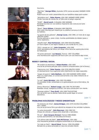 futurismo.

    "Mad Max" ,George Miller, Australia-1978 (varias secuelas) WARNER HOME
    VIDEO
    Road-movie con visión catastrofista de una hipotética etapa post-nuclear.

    "Atmósfera cero" , Peter Hyams, USA-1981 WARNER HOME VIDEO
    Thriller futurista de interés (es un Sólo ante el peligro espacial).

    "DUNE" , David Lynch, G.Bretaña-1984 WARNER
    Parabola futurista con una estética impactante (las criaturas de Carlo
    Rambaldi)

    "Brazil" ,Terry Gilliam, G.Bretaña-1984 CBS/FOX
    Otra visión futurista que impactó por su estética (cercana al cómic
    surrealista).

    "La guerra de las galaxias" , George Lucas, USA-1986 y el resto de la saga
    CBS/FOX VIDEO
    Muchas películas y, pese a todo, muchas posibilidades de debate (pese a
    cierta repetición).

    "Desafío total" ,Paul Verhoeven, USA-1990 RCA/COLUMBIA
    Un futuro lejano no tan lejano basado en una novela de P.K. Dick..

    "2013. rescate en L.A." ,John Carpenter, USA-1996
    Visión apocalíptica del futuro con carga crítica hacia las superproducciones
    de Hollywood.

    "El quinto elemento", Luc Besson, Francia- 1997 COLUMBIA
    Una reconstrucción sugerente del futuro pero con una historia algo trivial.

                                                                           [subir ^]

REDES Y CONTROL SOCIAL

    "Mi cerebro es electrónico", Robert Buttler, USA-1969
    Una de las primeras películas sobre cerebros computerizados (de la Disney).

    "Capricornio Uno", Peter Hyams, USA-1978 CBS/FOX VIDEO
    Un planteamiento muy sugerente sobre falsificación de viajes espaciales.

    "Juegos de guerra", John Badham, USA-1983 WARNER HOME VIDEO
    Pese a su ingenuidad, un curioso acercamiento a las redes militares de un
    adolescente.

    "La red", Irwin Winckler, USA-1995 COLUMBIA
    Un previsible thriller ambientado en la generalización de la Informática. De
    interés.

    Johnny Mnemonic", Robert Longa, USA-1995 TRI PICTURES
    Realidad virtual, inteligencia artificial. Una obra confusa pero con interés.

    "Enemigo público", Tony Scott, USA-1998 TOUCHSTONE
    Film de acción que se plantea hasta dónde puede llegar el control
    electrónico.

                                                                           [subir ^]

PROBLEMAS ECOLÓGICOS Y MEDIO-AMBIENTALES

    "El síndrome de China", James Bridges, USA-1979 CIC/RCA COLUMBIA
    PICT. VIDEO
    Uno de los primeros films que abordó los escapes en las centrales nucleares.

    "La selva esmeralda" , John Boorman, USA-1984 IVS
    Choque de culturas y choque entre desarrollo y naturaleza.

    "El oso" , Jean-Jacques Annaud, Francia-1988 ARABA
    Curioso acercamiento a la naturaleza de Annaud.

    "Los últimos días del Edén", John McTiernan, USA-1992
    Una interesante parábola ecologista ambientada en el Amazonas.

    "Un indio en París" , Hervé Palud, Francia- 1994 COLUMBIA
    Remake de La selva esmeralda en clave de comedia infantil.

                                                                           [subir ^]
 