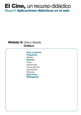 El Cine, un recurso didáctico
Bloque II: Aplicaciones didácticas en el aula




  Módulo 5: Cine y ciencia.
            Gattaca

               Cine y ciencia
               Propuesta
               Gattaca
               Dossier
               Ficha
               Introducción
               Trás la película
               Documentos
               Películas
               Ejercicios
               Bibliografía
 