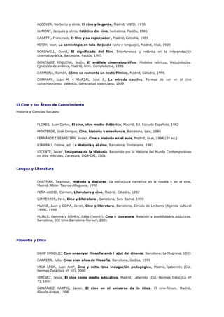 ALCOVER, Norberto y otros, El cine y la gente, Madrid, UNED, 1976

             AUMONT, Jacques y otros, Estética del cine, barcelona, Paidós, 1985

             CASETTI, Francesco, El film y su espectador , Madrid, Cátedra, 1989

             MITRY, Jean, La semiología en tela de juicio (cine y lenguaje), Madrid, Akal, 1990

             BORDWELL, David, El significado del film. Interferencia y retórica en la interpretación
             cinematográfica, Barcelona, Paidós, 1995

             GONZÁLEZ REQUENA, Jesús, El análisis cinematográfico. Modelos teóricos. Metodologías.
             Ejercicios de análisis, Madrid, Univ. Complutense, 1995

             CARMONA, Ramón, Cómo se comenta un texto fílmico, Madrid, Cátedra, 1996

             COMPANY, Juan M. y MARZAL, José J., La mirada cautiva. Formas de ver en el cine
             contemporáneo, Valencia, Generalitat Valenciana, 1999




El Cine y las Áreas de Conocimiento

Historia y Ciencias Sociales:



             FLORES, Juan Carlos, El cine, otro medio didáctico, Madrid, Ed. Escuela Española, 1982

             MONTERDE, José Enrique, Cine, historia y enseñanza, Barcelona, Laia, 1986

             FERNÁNDEZ SEBASTIÁN, Javier, Cine e historia en el aula, Madrid, Akal, 1994 (2ª ed.)

             RIAMBAU, Esteve, ed. La Historia y el cine, Barcelona, Fontarama, 1983

             VICENTE, Javier, Imágenes de la Historia. Recorrido por la Historia del Mundo Contemporáneo
             en diez películas, Zaragoza, DGA-CAI, 2001



Lengua y Literatura


             CHATMAN, Seymour, Historia y discurso. La estructura narrativa en la novela y en el cine,
             Madrid, Altea- Taurus-Alfaguara, 1990

             PEÑA-ARDID, Carmen, Literatura y cine, Madrid, Cátedra, 1992

             GIMFERRER, Pere, Cine y Literatura , barcelona, Seix Barral, 1999

             MARSÉ, Juan y COMA, Javier, Cine y literatura, Barcelona, Círculo de Lectores (Agenda cultural
             1999), 1999

             PUJALS, Gemma y ROMEA, Célia (coord.), Cine y literatura. Relación y posibilidades didácticas,
             Barcelona, ICE Univ.Barcelona-Horsori, 2001




Filosofía y Ética


             GRUP EMBOLIC, Com ensenyar filosofía amb l´ajut del cinema, Barcelona, La Magrana, 1995

             CABRERA, Julio, Cine: cien años de filosofía, Barcelona, Gedisa, 1999

             VELA LEÓN, Juan Antº, Cine y mito. Una indagación pedagógica, Madrid, Laberinto (Col.
             Hermes Didáctica nº 10), 2000

             JIMÉNEZ, Jesús, El cine como medio educativo, Madrid, Laberinto (Col. Hermes Didáctica nº
             7), 1999

             GONZÁLEZ MARTEL, Javier, El cine en el universo de la ética. El cine-fórum, Madrid,
             Alauda-Anaya, 1996
 