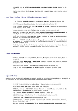 SCHRADER, Paul, El estilo trascendental en el cine: Ozu, Bresson, Dreyer. Madrid, Ed. JC,
            199

            RIVERA, Juan Antonio (2003), Lo que Sócrates diría a Woody Allen. Cine y filosofía, Madrid,
            Espasa.



Otras Áreas (Clásicas, Plástica, Música, Ciencias, Optativas,...)


            LILLO, Fernando, El cine de romanos y su aplicación didáctica, Madrid, Ed. Clásicas, 1994

            AUMONT, Jacques, El ojo interminable. Cine y pintura, Barcelona, Paidós, 1996

            ÓRTIZ, Áurea y PIQUERAS, Mª Jesús, La pintura en el cine. Cuestiones de representación
            visual, Barcelona, Paidós, 1995

            VALLS, Manuel y PADROL, Joan, Música y cine, Barcelona, Ultramar, 1990 (2ª ed.)

            BOGLIANO, Águeda y GARCÍA FERRER, Alberto, Inventario de cine y vídeo sobre ciencia y
            tecnología. Inventario, Madrid, Inst. Cooperación Iberoamericana, 1986

            JOSÉ, Jordi y MORENO, Manel, De King Kong a Einstein. La física en la ciencia ficción,
            Barcelona, Ed. Univ.Politécnica Catalunya, 1999

            PLA, Enric y TORRENT, Katia, Taller de cine. Propuesta para una alternativa a la asignatura
            de Religión en V Seminario Provincial de Experiencias de innovación en Educación, Huesca,
            Serv.Prov.Educación, 2000

            PORCHER, Louis, Medios Audiovisuales. Aplicación a la Lengua, Matemáticas, Ciencias
            Naturales y Sociales, Idiomas, Plástica y Tecnología, Madrid, Cincel Kapelusz, 1980




Temas Transversales


            SÁNCHEZ NORIEGA, José Luis y MORENO, Francisco, Cine para ver en casa, Madrid, Nossa y
            Jara, 1996

            GURPEGUI, Javier Relaciones y emociones, Zaragoza, Gobierno de Aragón (Cuadernos
            Monográficos: Cine y salud), 2001

            BELLUSCIO, Marta, Comida y cine: placeres unidos, Valencia, La máscara, 1997

            GABELAS, José Antonio, La prensa en el cine, Zaragoza, El Periódico de Aragón, 1998




Algunos Clásicos

Si quieres leer de primera mano la obra de los grandes nombres de la reflexión cinematográfica, ahí van algunos de
los más clásicos (es decir, los que citan continuamente todos los que hablan de esto).



            ADORNO, Theodor y EISLER, Hanns, La música y el cine, Madrid, Fundamentos, 1976

            BAZIN, André, ¿Qué es el cine?, Madrid, Rialp, 1990 (reedición)

            BENESCH, Helmut y SCHMANDT, Walter, Manual de autodefensa                   comunicativa.    La
            manipulación y cómo burlarla, Barcelona, Gustavo Gili, 1982

            ECO, Umberto, Tratado de semiótica general, Barcelona, Lumen, 1975

            EISENSTEIN, Sergei, M. Reflexiones de un cineasta, Barcelona, Lumen, 1970

            FERRO, Marc, Cine e historia, Barcelona, Gustavo Gili, 1980

            GUBERN, Román, La mirada opulenta. Exploración de la iconosfera contemporánea, Barcelona,
            Gustavo Gili, 1992 (2ª ed.)

            McLUHAN , Marshall, La comprensión de los medios como extensiones del hombre, México,
 