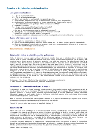 Dossier > Actividades de introducción

  Leer y comentar los textos

     a.    ¿ Qué es el genoma humano?
     b.    ¿ Qué es la ingeniería genética?
     c.    c) ¿ En qué aspectos es justificable la manipulación genética?
     d.    ¿Qué aspectos, no relacionados con las enfermedades genéticas, sería ético abordar?
     e.    ¿Qué aspectos genéticos no deberían en ningún caso dejarse a elección de los padres?
      f.   ¿ Por qué se interesó tanta gente por el falso anuncio de GATTACA?
     g.    ¿Qué es la clonación?
     h.    ¿ En qué casos sería justificable y en cuáles rechazable?
      i.   ¿Quienes se beneficiarán de la evolución genética?
      j.   ¿Por qué se oponen los gobiernos y las iglesias a la clonación?
     k.    ¿Se llegará a una evolución genética dirigida en la especie humana?
      l.   ¿Qué conflictos puede provocar la evolución genética?
     m.    ¿Cuales son los últimos debates sobre el tema? (La investigación sobre material de origen embrionario)

  Buscar información sobre el tema

     a. Leer los temas relacionados en el libro de texto
     b. Buscar noticias sobre genética, clonación, células madre, etc... en prensa (diaria y revistas) y en Internet.
     c. Elaborar una pequeña encuesta sobre el tema para pasar entre personas adultas del entorno de los alumnos
        (unas diez bien hechas por cada estudiante)

  Documentos de introducción


  Documento I- Sobre la selección genética y el mercado -

  Hablar de clonación humana supone un futuro demasiado alejado, dado que va a tratarse de un fenómeno muy
  limitado. Que en veinte o treinta años existan unos pocos clones no afectará la diversidad (de la especie). En
  cambio sí es un debate urgente la selección genética, y no hablo de eugenesia (la selección con vistas a la
  perfección). Hoy día la selección genética ocurre cotidianamente en todos los países desarrollados, en el test
  genético sobre el embarazo. Las cuestión es qué vamos a aceptar seleccionar en el futuro, y si distinguen entre la
  selección negativa (es decir, interrumpir un embarazo debido a malformaciones del embrión) y la selección positiva
  (en base a alguna capacidad deseada). Actualmente hay parejas que discontinúan un embarazo en virtud del sexo
  del embrión, pero pensemos que en un futuro cercano se podrán determinar capacidades como el coeficiente de
  inteligencia o el don musical. En los EE.UU. hay un creciente mercado de óvulos, ofrecidos por mujeres con
  coeficiente elevado o alta estatura. En cuanto los genetistas puedan usar esta ingeniería para la selección pre-natal,
  la población que requeriría este servicio crecerá aceleradamente. Se debe regular este tipo de selección, a menos
  que estemos dispuestos a que exista una clase genéticamente superior, que por fuerza va a coincidir con la
  población más rica del planeta.

  (Entrevista a Peter Singer, filósofo moral y especialista en Bioética y evolucionismo.
  Es autor del libro Una izquierda darwiniana, traducido al castellano)


  Documento II - La selección genética y la gente -

  En septiembre el "New York Times" mostraba a toda página un anuncio sorprendente: en la composición se veía la
  foto de un bebé junto con un menú para el "mejoramiento genético" proporcionado por GATTACA, una empresa de
  ingeniería genética. El anuncio ofrecía diferentes posibilidades según lo que los potenciales clientes estuviesen
  dispuestos a pagar: se podía elegir desde un coeficiente intelectual superior a la media hasta determinadas
  cualidades atléticas para los futuros bebés.

  Miles de personas, muchas de ellas futuros padres, entraron en la dirección de Internet que figuraba en el anuncio
  pero descubrieron que se trataba solamente del anuncio de una película.

  (Sacado de Internet sobre la promoción de la película "Gattaca")


  Documento III

  A todo esto ¿qué es un gen? El gen es la unidad básica de la herencia, constituido por pares de bases (de 10.000 a
  2 millones), con unas secuencias que se repiten, originando una cadena de ADN en forma de doble hélice. Se
  encuentran en su mayoría dentro de los cromosomas (hay un 1% de ADN en las mitocondrias). En los genes hay
  secuencias de ADN repetitivas que se encargan de iniciar la actividad génica, cuyo producto son las proteínas, las
  cuales construyen la estructura y morfología de los diferentes órganos y sistemas del cuerpo humano, y se
  encargan por tanto del color del pelo y de los ojos, el funcionamiento digestivo, la inteligencia,...

  Igualmente los genes determinan la predisposición a enfermedades como, por ejemplo, el cáncer, la hipertensión
  arterial, la arteriosclerosis, la obesidad, la diabetes y la epilepsia, y provocan las enfermedades hereditarias por
  defectos genéticos (mutaciones, translocaciones, etc...) como la fenilcetonuria, la trombofilia y otras.

  (Revista médica en Internet, 2001)
 