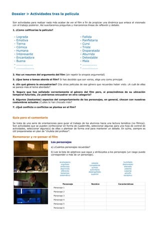 Dossier > Actividades tras la película

Son actividades para realizar nada más acabar de ver el film a fin de propiciar una dinámica que enlace el visionado
con el trabajo posterior. Así suscitaremos preguntas y marcaremos líneas de reflexión y debate.

1. ¿Como calificarías la película?


 -   Lograda                                               -   Fallida
 -   Emotiva                                               -   Panfletaria
 -   Tierna                                                -   Cursi
 -   Cómica                                                -   Triste
 -   Humana                                                -   Disparatada
 -   Interesante                                           -   Aburrida
 -   Encantadora                                           -   Detestable
 -   Buena                                                 -   Mala
 -   ................                                      -   ..............
 -   .................                                     -   ...............

2. Haz un resumen del argumento del film (sin repetir la sinopsis argumental)

3. ¿Que tema o temas aborda el film? Si has decidido que son varios, elige uno como principal.

4. ¿En qué género la encuadrarías? Cita otras películas de ese género que recuerdes haber visto. ¿A cuál de ellas
se parece más el tema abordado?

5. Seguro que has señalado correctamente el género del film pero, si prescindimos de su ubicación
temporal futurista, ¿lo podríamos encuadrar en otra categoría?

6. Algunos (bastantes) aspectos del comportamiento de los personajes, en general, chocan con nuestras
costumbres actuales ¿Cuáles te han chocado más?

7. ¿Qué conflicto o conflictos se plantea en el film?



Guía para el comentario

Se trata de una serie de orientaciones para guiar el trabajo de los alumnos hacia una lectura temática (no fílmica).
Son actividades que se pueden confeccionar en forma de cuadernillo, seleccionar algunas para una hoja de control de
actividades, seleccionar alguna(s) de ellas o plantear de forma oral para mantener un debate. En suma, siempre es
útil preparárselas en plan de "chuleta del profesor".

Rememorar y re-pensar el film
                                 Los personajes

                                 a) ¿Cuántos personajes recuerdas?

                                 b) Lee la lista de adjetivos que sigue y atribúyelos a los personajes (un rasgo puede
                                 corresponder a más de un personaje).


                                           acompasivo                                             humillado
                                                                       rebelde
                                            orgulloso                                            deshonesto
                                                                     competente
                                            ambicioso                                              alienado
                                                                        sumiso
                                            deprimido                                              valiente
                                                                      autoritario
                                            diferente                                              cobarde
                                                                    desengañado
                                            temeroso                                                amorfo
                                                                       superior
                                           sistemático                                            escéptico



                                              Personaje               Nombre                 Características

                                     Personaje 1

                                     Personaje 2

                                     Personaje 3

                                     Personaje 4

                                     Personaje 5

                                     Personaje 6
 