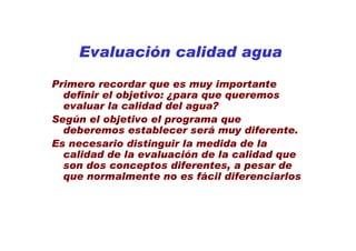 Evaluación calidad agua

Primero recordar que es muy importante
  definir el objetivo: ¿para que queremos
  evaluar la calidad del agua?
Según el objetivo el programa que
  deberemos establecer será muy diferente.
Es necesario distinguir la medida de la
  calidad de la evaluación de la calidad que
  son dos conceptos diferentes, a pesar de
  que normalmente no es fácil diferenciarlos
 