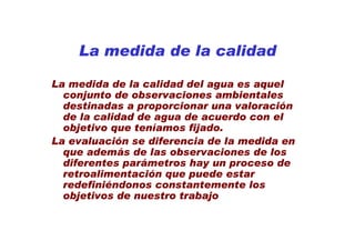 La medida de la calidad

La medida de la calidad del agua es aquel
  conjunto de observaciones ambientales
  destinadas a proporcionar una valoración
  de la calidad de agua de acuerdo con el
  objetivo que teníamos fijado.
La evaluación se diferencia de la medida en
  que además de las observaciones de los
  diferentes parámetros hay un proceso de
  retroalimentación que puede estar
  redefiniéndonos constantemente los
  objetivos de nuestro trabajo
 