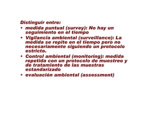 Distinguir entre:
• medida puntual (survey): No hay un
  seguimiento en el tiempo
• Vigilancia ambiental (surveillance): La
  medida se repite en el tiempo pero no
  necesariamente siguiendo un protocolo
  estricto.
• Control ambiental (monitoring): medida
  repetida con un protocolo de muestreo y
  de tratamiento de las muestras
  estandarizado
• evaluación ambiental (assessment)
 