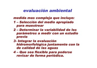 evaluación ambiental
medida mas compleja que incluye:
1 – Selección del medio apropiado
  para muestrear
2 – Determinar la variabilidad de los
  parámetros a medir con un estudio
  previo
3- Integrar la evaluación
  hidromorfológica juntamente con la
  de calidad de las aguas
4 – Que sea flexible para poderse
  revisar de forma periódica.
 