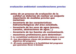 evaluación ambiental: consideraciones previas


antes de un proceso de evaluación de la
  calidad se deberían de realizar un conjunto
  importante de medidas previas que
  incluirían:
- Inventario de las características
  hidromorfológicas del área estudiada.
- Inventario de los usos de agua (presas,
  canales, abstraciones de agua....)
- Inventario de las fuentes de contaminació.
- muestreos preliminares para determinar:
1- La variabilidad ambiental de los descriptores a usar
2 – Los descriptores claves del problema según los
   objetivos del programa
3 – El coste económico y la factibilidad del programa
   que queremos llevar a término
 