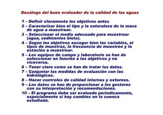 Decálogo del buen evaluador de la calidad de las aguas

1 – Definir claramente los objetivos antes
2 – Caracterizar bien el tipo y la naturaleza de la masa
   de agua a muestrear.
3 – Seleccionar el medio adecuado para muestrear
   (agua, sedimentos biota).
4 – Según los objetivos escoger bien las variables, el
   tipos de muestras, la frecuencia de muestreo y la
   estación a muestrear.
5 – Los equipos de campo y laboratorio se han de
   seleccionar en función a los objetivos y no
   viceversa.
6 – Tener claro como se han de tratar los datos.
7 – Conjuntar las medidas de evaluación con las
   hidrológicas.
8 – Hacer controles de calidad internos y externos.
9 – Los datos se han de proporcionar a los gestores
   con su interpretación y recomendaciones.
10 – El programa debe ser evaluado periodicamente,
   especialmente si hay cambios en la cuenca
   estudiada.
 