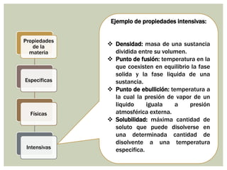 Ejemplo de propiedades intensivas:
 Densidad: masa de una sustancia
dividida entre su volumen.
 Punto de fusión: temperatura en la
que coexisten en equilibrio la fase
solida y la fase liquida de una
sustancia.
 Punto de ebullición: temperatura a
la cual la presión de vapor de un
liquido iguala a presión
atmosférica externa.
 Solubilidad: máxima cantidad de
soluto que puede disolverse en
una determinada cantidad de
disolvente a una temperatura
especifica.
Propiedades
de la
materia
Especificas
Físicas
Intensivas
 