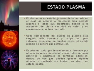 • El plasma es un estado gaseoso de la materia en
el cual los átomos o moléculas han perdido
algunos o todos sus electrones debido a la
absorción de cierta cantidad de calor y en
consecuencia, se han ionizado.
• Cada componente del estado de plasma esta
cargado eléctricamente y ocupa un gran
volumen; asimismo, en muchos casos, el estado
plasma se genera por combustión.
• Es plasma todo gas incandescente formado por
átomos (a veces moléculas) convertidos en iones
positivos y negativos en continua agitación;
dentro de ese gas pueden quedar algunos
átomos y molécula sin ionizar, es decir, en
estado neutro.
ESTADO PLASMA
 