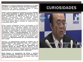 Añadieron 4 nuevos elementos químicos a la tabla
p eriódica. ¡La s éptima fi la p or fin está c ompleta!
Científicos de Rusia, Estados Unidos y Japón
realizaron este gran descubrimiento.
Cuatro nuevos elementos químicos se han añadido
a la tabla periódica y ahora finalmente se ha
podido completar la séptima fila. Al parecer la
gran mayoría de los libros de texto de ciencia
deberán actualizarse . Los elementos fueron
descubiertos por científicos en Japón, Rusia y
Estados Unidos y son los primeros en ser añadido
a la tabla desde 2011, cuando se añadieron los
elementos 114 y 116.
Estos nuevos elementos fueron verificadas el 30
de diciembre de 2015 por la Unión Internacional
de Química Pura y Aplicada (IUPAC) con sede en
los Estados Unidos que es la organización mundial
que rige la nomenclatura química, terminología y
medición. Según IUPAC un equipo conformado por
científicos rusos y estadounidenses del Instituto
Conjunto para la Investigación Nuclear en Dubna y
el Laboratorio Nacional Lawrence Livermore en
California aportaron pruebas suficientes para
reclamar el descubrimiento de los elementos 115,
1 1 7 y 1 1 8.
Además, la organización otorgó el crédito por el
descubrimiento del elemento 113, que también
había sido reclamado por los rusos y
estadounidenses, a un equipo de científicos del
Instituto Riken de Japón. Kosuke Morita, quien
dirige la investigación en el país oriental dijo que
su equipo ahora planea “mirar hacia el territorio
d esconocido del el emento 1 1 9 y m ás a llá”.
Ryoji Noyori, ex presidente de Riken y premio
N obel d e Qu ímica, estaba m uy feliz p or este l ogro:
“Para los científicos, esto es de mayor valor que
u na m edalla d e o ro o límpica”.
CURIOSIDADES
 