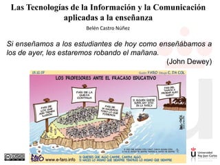Las Tecnologías de la Información y la Comunicación
aplicadas a la enseñanza
Belén Castro Núñez

Si enseñamos a los estudiantes de hoy como enseñábamos a
los de ayer, les estaremos robando el mañana.
(John Dewey)

 