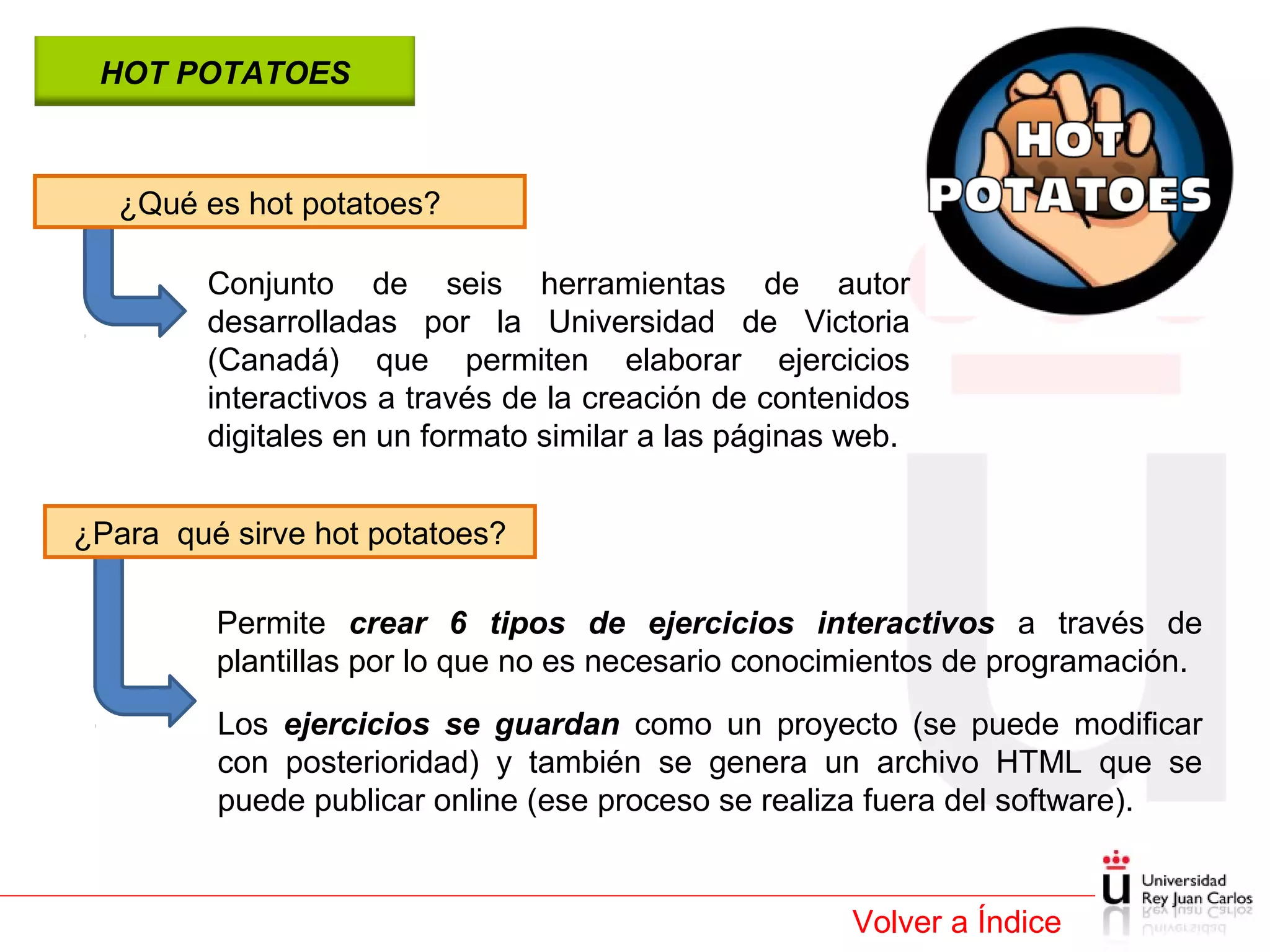 HOT POTATOES

¿Qué es hot potatoes?
Conjunto de seis herramientas de autor
desarrolladas por la Universidad de Victoria
(Canadá) que permiten elaborar ejercicios
interactivos a través de la creación de contenidos
digitales en un formato similar a las páginas web.
¿Para qué sirve hot potatoes?
Permite crear 6 tipos de ejercicios interactivos a través de
plantillas por lo que no es necesario conocimientos de programación.
Los ejercicios se guardan como un proyecto (se puede modificar
con posterioridad) y también se genera un archivo HTML que se
puede publicar online (ese proceso se realiza fuera del software).

Volver a Índice

 