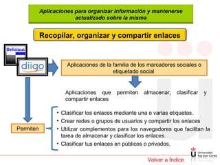 Aplicaciones para organizar información y mantenerse
actualizado sobre la misma

Recopilar, organizar y compartir enlaces
Delicious

Aplicaciones de la familia de los marcadores sociales o
etiquetado social

Aplicaciones que
compartir enlaces

Permiten

permiten

almacenar,

clasificar

y

• Clasificar los enlaces mediante una o varias etiquetas.
• Crear redes o grupos de usuarios y compartir los enlaces
• Utilizar complementos para los navegadores que facilitan la
tarea de almacenar y clasificar los enlaces.
• Clasificar tus enlaces en públicos o privados.
Volver a Índice

 