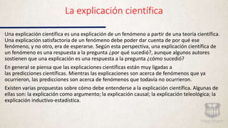 La explicación científica
Una explicación científica es una explicación de un fenómeno a partir de una teoría científica.
Una explicación satisfactoria de un fenómeno debe poder dar cuenta de por qué ese
fenómeno, y no otro, era de esperarse. Según esta perspectiva, una explicación científica de
un fenómeno es una respuesta a la pregunta ¿por qué sucedió?, aunque algunos autores
sostienen que una explicación es una respuesta a la pregunta ¿cómo sucedió?
En general se piensa que las explicaciones científicas están muy ligadas a
las predicciones científicas. Mientras las explicaciones son acerca de fenómenos que ya
ocurrieron, las predicciones son acerca de fenómenos que todavía no ocurrieron.
Existen varias propuestas sobre cómo debe entenderse a la explicación científica. Algunas de
ellas son: la explicación como argumento; la explicación causal; la explicación teleológica; la
explicación inductivo-estadística.
 