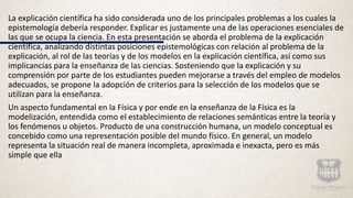 La explicación científica ha sido considerada uno de los principales problemas a los cuales la
epistemología debería responder. Explicar es justamente una de las operaciones esenciales de
las que se ocupa la ciencia. En esta presentación se aborda el problema de la explicación
científica, analizando distintas posiciones epistemológicas con relación al problema de la
explicación, al rol de las teorías y de los modelos en la explicación científica, así como sus
implicancias para la enseñanza de las ciencias. Sosteniendo que la explicación y su
comprensión por parte de los estudiantes pueden mejorarse a través del empleo de modelos
adecuados, se propone la adopción de criterios para la selección de los modelos que se
utilizan para la enseñanza.
Un aspecto fundamental en la Física y por ende en la enseñanza de la Física es la
modelización, entendida como el establecimiento de relaciones semánticas entre la teoría y
los fenómenos u objetos. Producto de una construcción humana, un modelo conceptual es
concebido como una representación posible del mundo físico. En general, un modelo
representa la situación real de manera incompleta, aproximada e inexacta, pero es más
simple que ella
 