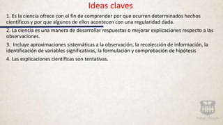 Ideas claves
1. Es la ciencia ofrece con el fin de comprender por que ocurren determinados hechos
científicos y por que algunos de ellos acontecen con una regularidad dada.
2. La ciencia es una manera de desarrollar respuestas o mejorar explicaciones respecto a las
observaciones.
3. Incluye aproximaciones sistemáticas a la observación, la recolección de información, la
identificación de variables significativas, la formulación y comprobación de hipótesis
4. Las explicaciones científicas son tentativas.
 