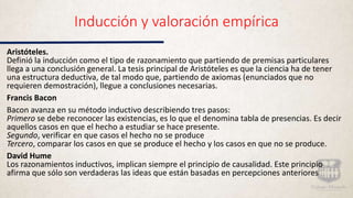 Inducción y valoración empírica
Aristóteles.
Definió la inducción como el tipo de razonamiento que partiendo de premisas particulares
llega a una conclusión general. La tesis principal de Aristóteles es que la ciencia ha de tener
una estructura deductiva, de tal modo que, partiendo de axiomas (enunciados que no
requieren demostración), llegue a conclusiones necesarias.
Francis Bacon
Bacon avanza en su método inductivo describiendo tres pasos:
Primero se debe reconocer las existencias, es lo que el denomina tabla de presencias. Es decir
aquellos casos en que el hecho a estudiar se hace presente.
Segundo, verificar en que casos el hecho no se produce
Tercero, comparar los casos en que se produce el hecho y los casos en que no se produce.
David Hume
Los razonamientos inductivos, implican siempre el principio de causalidad. Este principio
afirma que sólo son verdaderas las ideas que están basadas en percepciones anteriores
 