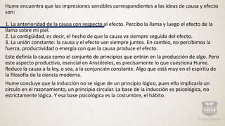 Hume encuentra que las impresiones sensibles correspondientes a las ideas de causa y efecto
son:
1. La anterioridad de la causa con respecto al efecto. Percibo la llama y luego el efecto de la
llama sobre mi piel.
2. La contigüidad, es decir, el hecho de que la causa va siempre seguida del efecto.
3. La unión constante: la causa y el efecto van siempre juntos. En cambio, no percibimos la
fuerza, productividad o energía con que la causa produce el efecto.
Este definía la causa como el conjunto de principios que entran en la producción de algo. Pero
este aspecto productivo, esencial en Aristóteles, es precisamente lo que cuestiona Hume.
Reduce la causa a la ley, o sea, a la conjunción constante. Algo que está muy en el espíritu de
la filosofía de la ciencia moderna.
Hume concluye que la inducción no se sigue de un principio lógico, pues ello implicaría un
círculo en el razonamiento, un principio circular. La base de la inducción es psicológica, no
estrictamente lógica. Y esa base psicológica es la costumbre, el hábito.
 