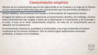 Conocimiento empírico
Muchos de los conocimientos que ha ido adquiriendo el ser humano a lo largo de la historia
se han sustentado en diferentes tipos de razonamientos que han permitido corroborar o
refutar hipótesis, estos procesos han llevado a la formulación de importantes teorías.
El bagaje de saberes así surgidos representa el conocimiento científico. Sin embargo, muchos
otros conocimientos han surgido a través de la observación o la percepción y de la prueba y
el error. A esto se le llama conocimiento empírico. Se trata de un conocimiento que se
adquiere con la experiencia.
El conocimiento empírico es ametódico y asistemático, y es el que le permite al hombre
conducirse en los asuntos cotidianos. Este no intenta lograr explicaciones racionales
profundas, al menos en lo inmediato.
 