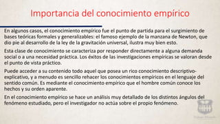 Importancia del conocimiento empírico
En algunos casos, el conocimiento empírico fue el punto de partida para el surgimiento de
bases teóricas formales y generalizables: el famoso ejemplo de la manzana de Newton, que
dio pie al desarrollo de la ley de la gravitación universal, ilustra muy bien esto.
Esta clase de conocimiento se caracteriza por responder directamente a alguna demanda
social o a una necesidad práctica. Los éxitos de las investigaciones empíricas se valoran desde
el punto de vista práctico.
Puede acceder a su contenido todo aquel que posea un rico conocimiento descriptivo-
explicativo, y a menudo es sencillo rehacer los conocimientos empíricos en el lenguaje del
sentido común. Es mediante el conocimiento empírico que el hombre común conoce los
hechos y su orden aparente.
En el conocimiento empírico se hace un análisis muy detallado de los distintos ángulos del
fenómeno estudiado, pero el investigador no actúa sobre el propio fenómeno.
 